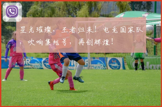 星光璀璨，王者归来！电竞国家队，吹响集结号，再创辉煌！